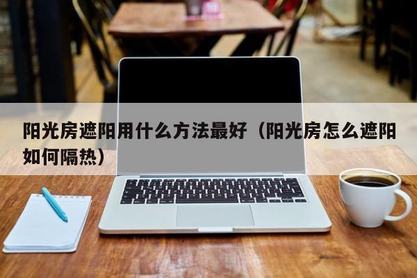 阳光房遮阳用什么方法最好（阳光房怎么遮阳如何隔热）