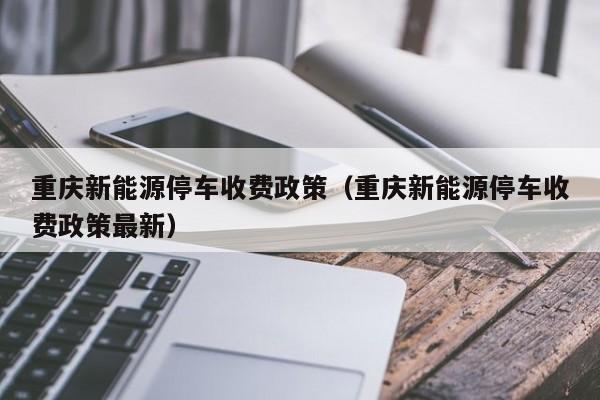 重庆新能源停车收费政策（重庆新能源停车收费政策最新）