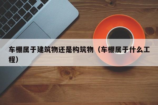 车棚属于建筑物还是构筑物（车棚属于什么工程）