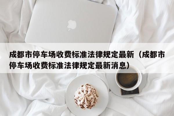 成都市停车场收费标准法律规定最新（成都市停车场收费标准法律规定最新消息）